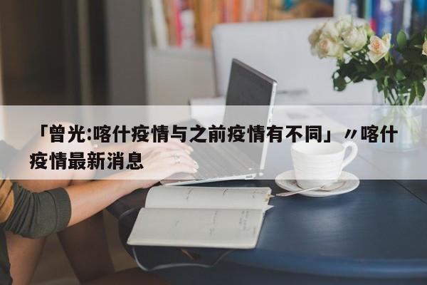 「曾光:喀什疫情与之前疫情有不同」〃喀什疫情最新消息