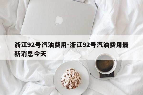 浙江92号汽油费用-浙江92号汽油费用最新消息今天
