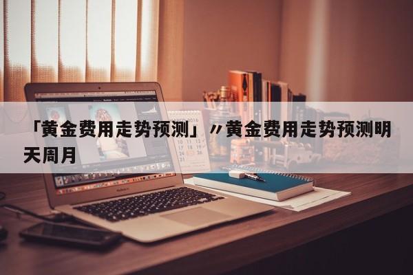 「黄金费用走势预测」〃黄金费用走势预测明天周月