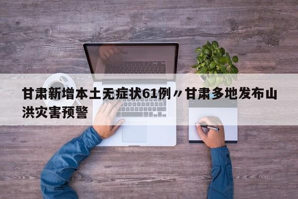 甘肃新增本土无症状61例〃甘肃多地发布山洪灾害预警