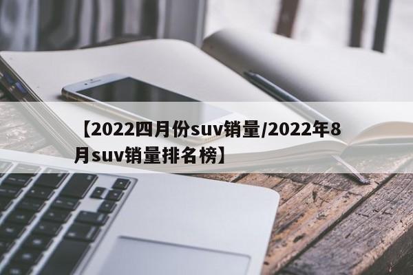 【2022四月份suv销量/2022年8月suv销量排名榜】