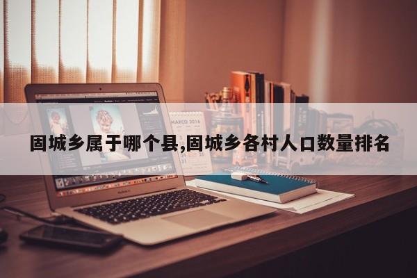 固城乡属于哪个县,固城乡各村人口数量排名
