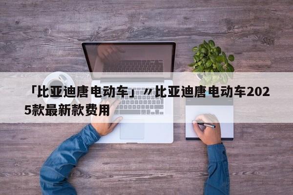 「比亚迪唐电动车」〃比亚迪唐电动车2025款最新款费用