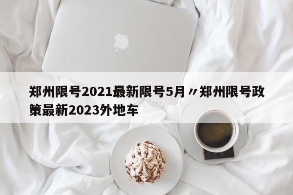 郑州限号2021最新限号5月〃郑州限号政策最新2023外地车
