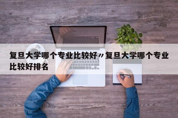 复旦大学哪个专业比较好〃复旦大学哪个专业比较好排名