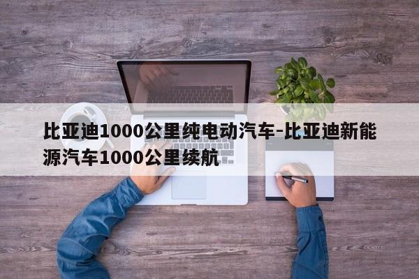 比亚迪1000公里纯电动汽车-比亚迪新能源汽车1000公里续航
