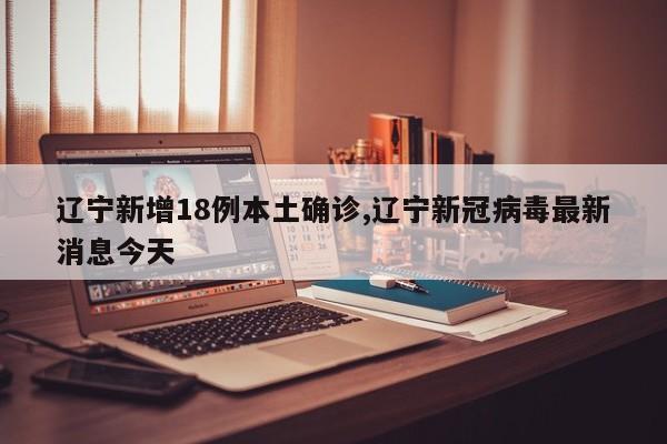 辽宁新增18例本土确诊,辽宁新冠病毒最新消息今天