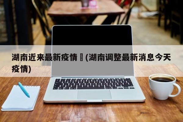 湖南近来最新疫情︰(湖南调整最新消息今天疫情)
