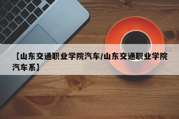 【山东交通职业学院汽车/山东交通职业学院汽车系】