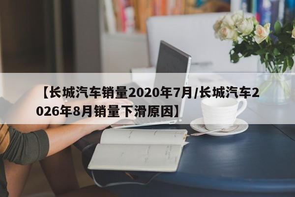 【长城汽车销量2020年7月/长城汽车2026年8月销量下滑原因】