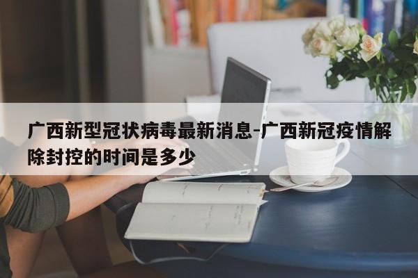 广西新型冠状病毒最新消息-广西新冠疫情解除封控的时间是多少