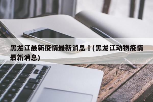 黑龙江最新疫情最新消息︰(黑龙江动物疫情最新消息)