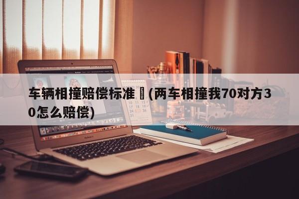 车辆相撞赔偿标准︰(两车相撞我70对方30怎么赔偿)