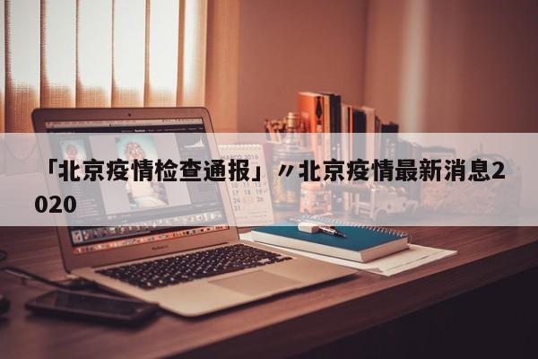 「北京疫情检查通报」〃北京疫情最新消息2020