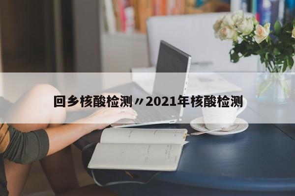 回乡核酸检测〃2021年核酸检测