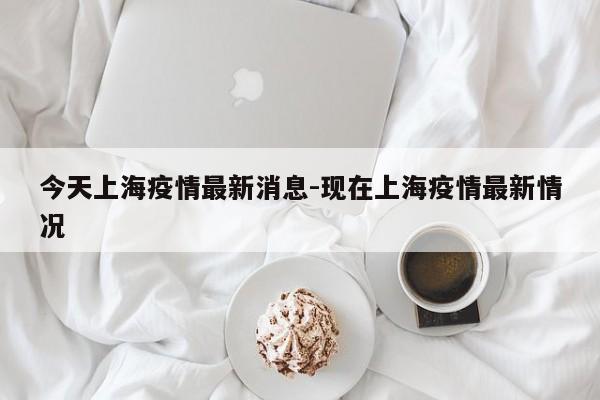 今天上海疫情最新消息-现在上海疫情最新情况