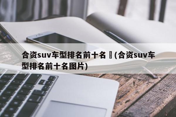 合资suv车型排名前十名︰(合资suv车型排名前十名图片)