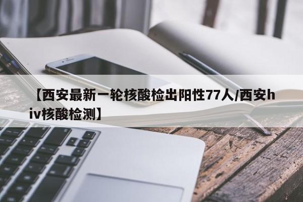 【西安最新一轮核酸检出阳性77人/西安hiv核酸检测】