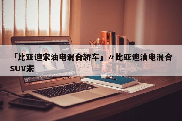 「比亚迪宋油电混合轿车」〃比亚迪油电混合SUV宋