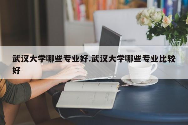 武汉大学哪些专业好.武汉大学哪些专业比较好