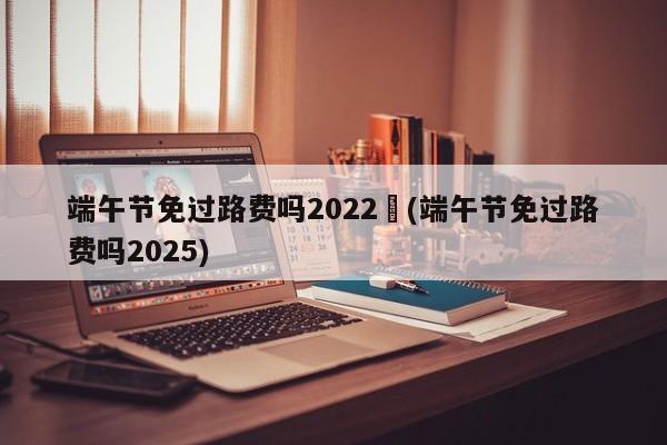端午节免过路费吗2022︰(端午节免过路费吗2025)