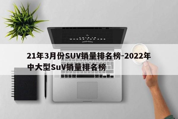 21年3月份SUV销量排名榜-2022年中大型SuV销量排名榜