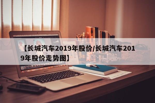 【长城汽车2019年股价/长城汽车2019年股价走势图】