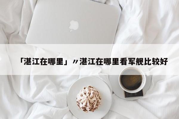「湛江在哪里」〃湛江在哪里看军舰比较好