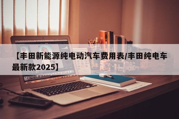 【丰田新能源纯电动汽车费用表/丰田纯电车最新款2025】