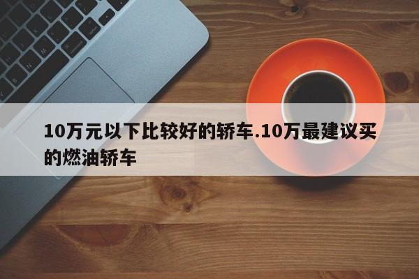 10万元以下比较好的轿车.10万最建议买的燃油轿车