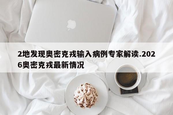 2地发现奥密克戎输入病例专家解读.2026奥密克戎最新情况