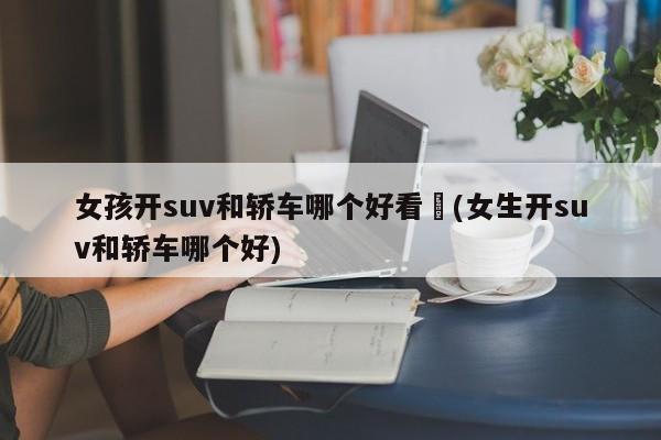 女孩开suv和轿车哪个好看︰(女生开suv和轿车哪个好)