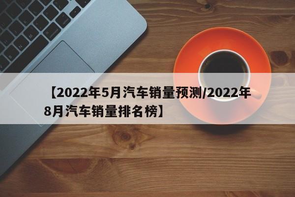 【2022年5月汽车销量预测/2022年8月汽车销量排名榜】