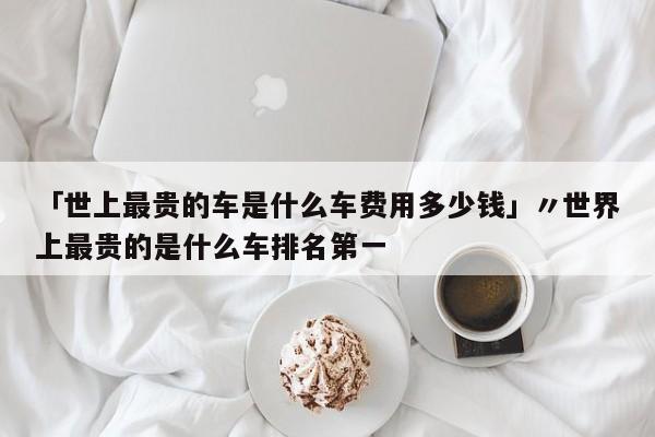 「世上最贵的车是什么车费用多少钱」〃世界上最贵的是什么车排名第一
