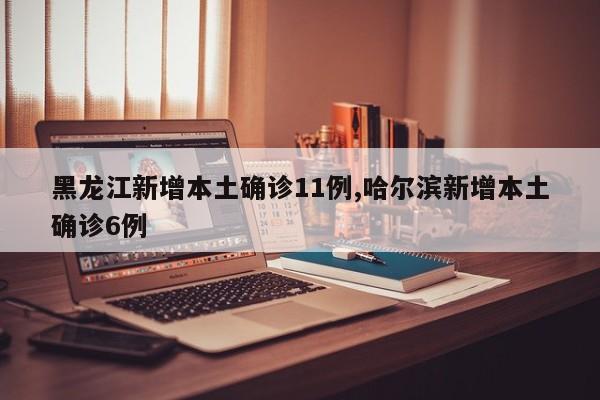 黑龙江新增本土确诊11例,哈尔滨新增本土确诊6例