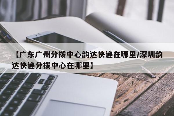 【广东广州分拨中心韵达快递在哪里/深圳韵达快递分拨中心在哪里】
