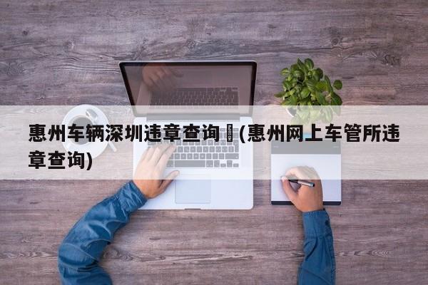 惠州车辆深圳违章查询︰(惠州网上车管所违章查询)
