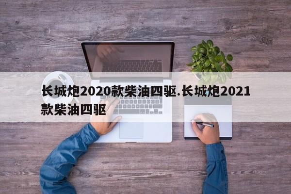 长城炮2020款柴油四驱.长城炮2021款柴油四驱