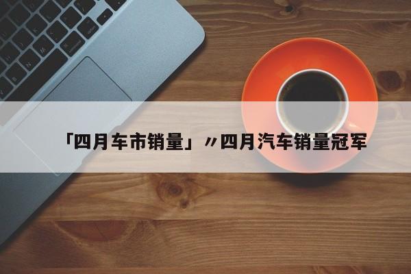 「四月车市销量」〃四月汽车销量冠军