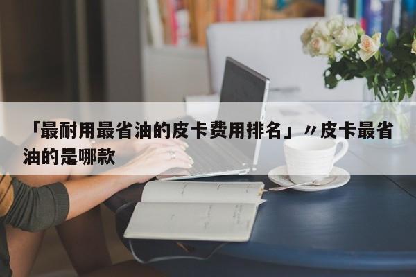 「最耐用最省油的皮卡费用排名」〃皮卡最省油的是哪款
