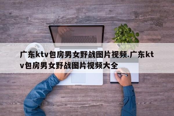 广东ktv包房男女野战图片视频.广东ktv包房男女野战图片视频大全