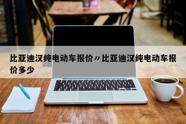 比亚迪汉纯电动车报价〃比亚迪汉纯电动车报价多少
