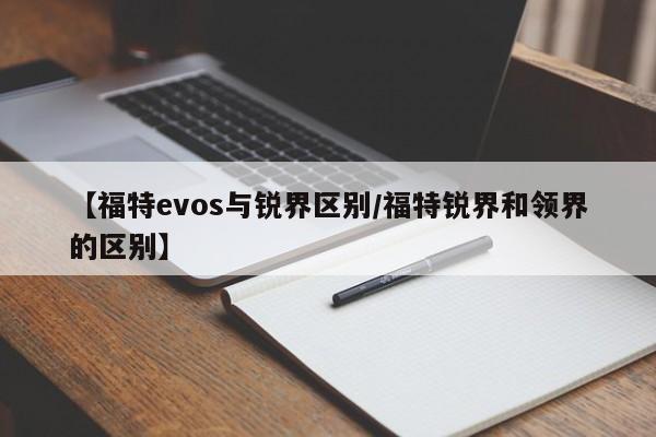 【福特evos与锐界区别/福特锐界和领界的区别】