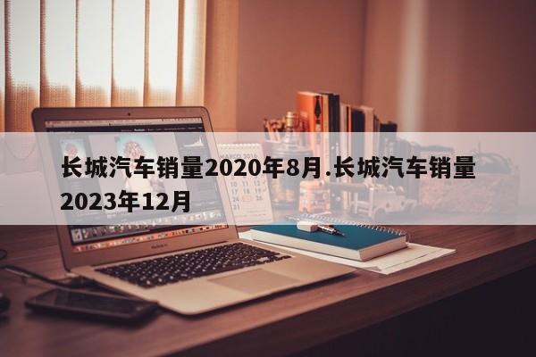 长城汽车销量2020年8月.长城汽车销量2023年12月