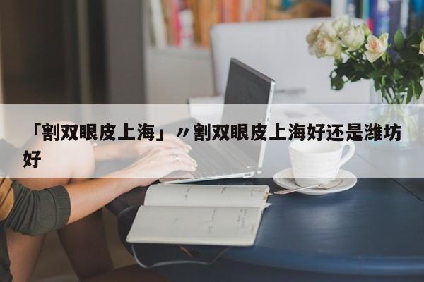 「割双眼皮上海」〃割双眼皮上海好还是潍坊好