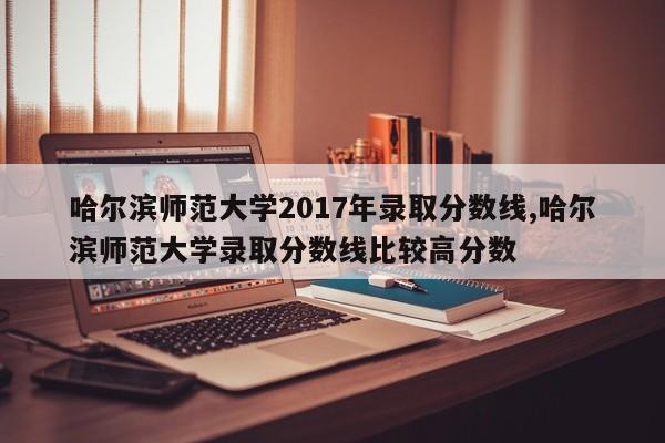 哈尔滨师范大学2017年录取分数线,哈尔滨师范大学录取分数线比较高分数