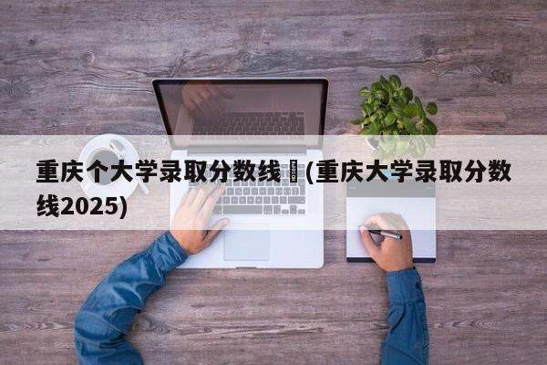 重庆个大学录取分数线︰(重庆大学录取分数线2025)