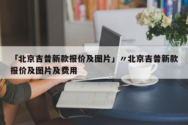 「北京吉普新款报价及图片」〃北京吉普新款报价及图片及费用