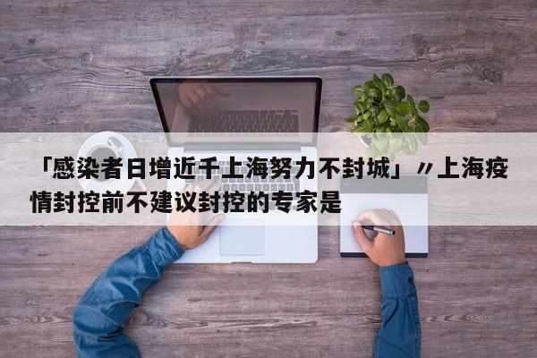 「感染者日增近千上海努力不封城」〃上海疫情封控前不建议封控的专家是