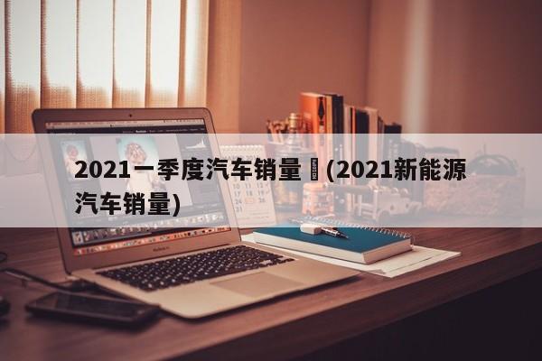 2021一季度汽车销量︰(2021新能源汽车销量)